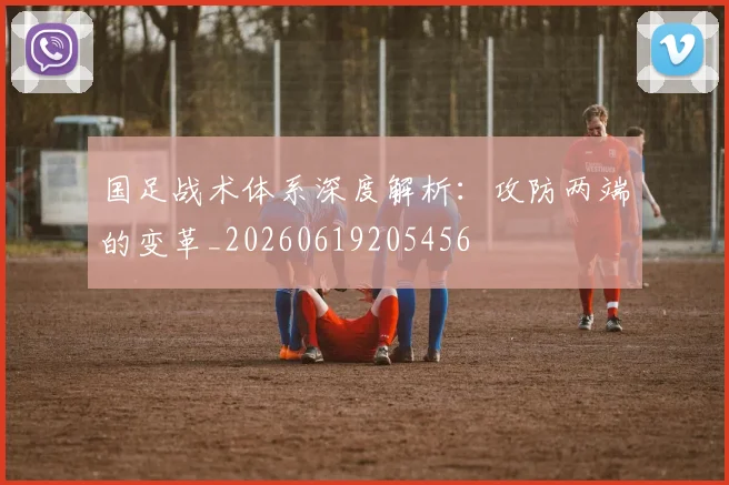 国足战术体系深度解析：攻防两端的变革_20260619205456
