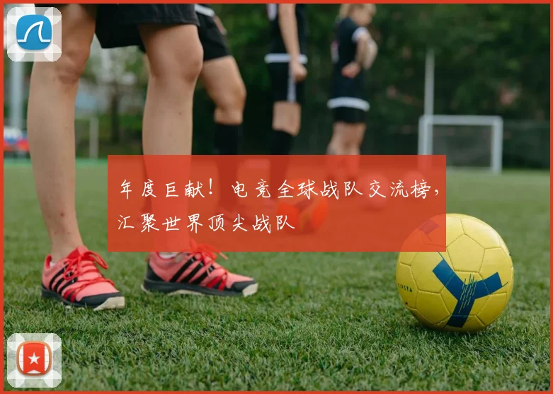 年度巨献！电竞全球战队交流榜，汇聚世界顶尖战队