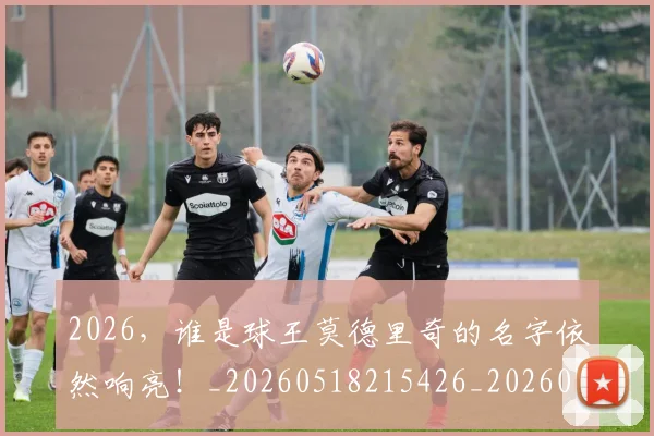 2026,谁是球王莫德里奇的名字依然响亮!_20260518215426_20260702034223