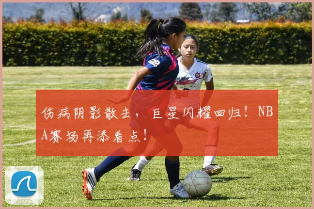 伤病阴影散去，巨星闪耀回归！NBA赛场再添看点！