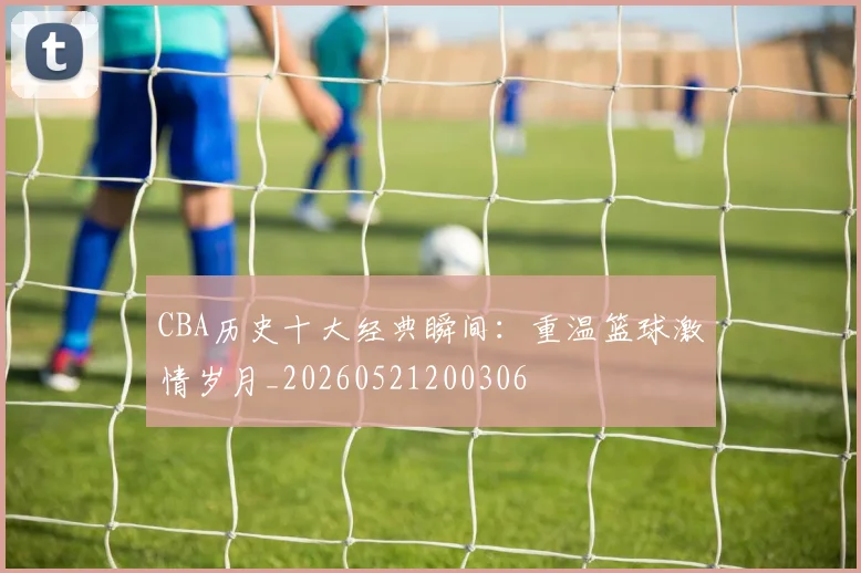 CBA历史十大经典瞬间：重温篮球激情岁月_20260521200306