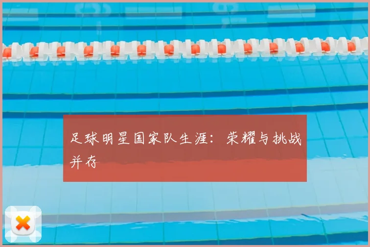 足球明星国家队生涯：荣耀与挑战并存