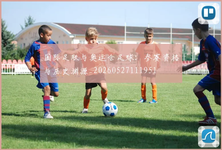 国际足联与奥运会足球：参赛资格与历史渊源_20260527111951