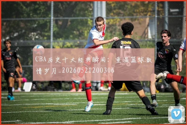 CBA历史十大经典瞬间：重温篮球激情岁月_20260521200306