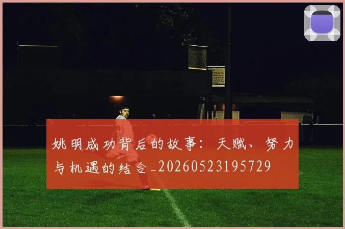 姚明成功背后的故事:天赋、努力与机遇的结合_20260523195729