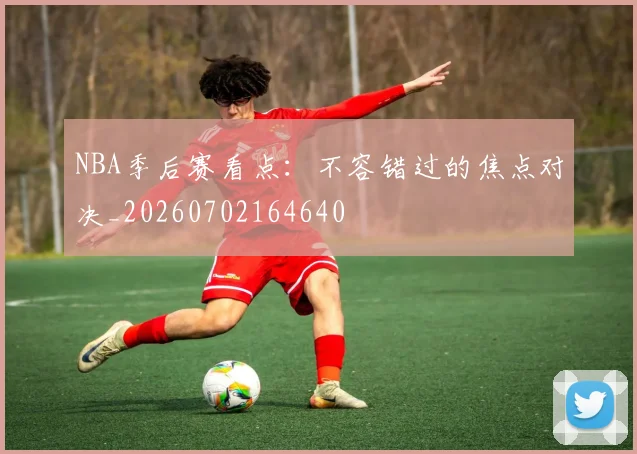 NBA季后赛看点:不容错过的焦点对决_20260702164640