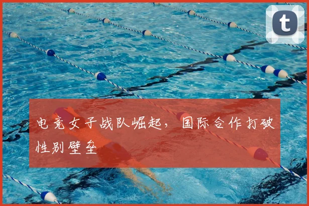 电竞女子战队崛起，国际合作打破性别壁垒